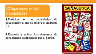 1.Participar en las actividades de
capacitación a que se refiere el apartado
5.2.
2.Respetar y aplicar los elementos de
señalización establecidos por el patrón.
Obligaciones de los
trabajadores
 