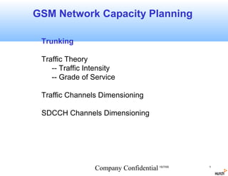 GSM Network Capacity Planning

 Trunking

 Traffic Theory
    -- Traffic Intensity
    -- Grade of Service

 Traffic Channels Dimensioning

 SDCCH Channels Dimensioning




                 Company Confidential 15/7/05   1
 