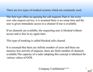 There are two types of trunked systems which are commonly used.

The first type offers no queuing for call requests.That is, for every
user who request service, it is assumed there is no setup time and the
user is given immediate access to a channel if one is available.

If no channels are available, the requesting user is blocked without
access and is free to try again later.

This type of trunking is called blocked calls cleared.

It is assumed that there are infinite number of users and there are
memory less arrivals of requests, there are finite number of channels
available.The capacity of a radio adopting this concept is tabulated for
various values of GOS.


                             Company Confidential 15/7/05                13
 