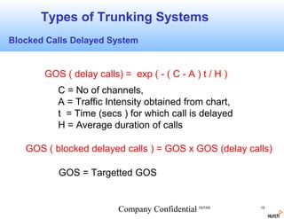 Types of Trunking Systems
Blocked Calls Delayed System


       GOS ( delay calls) = exp ( - ( C - A ) t / H )
          C = No of channels,
          A = Traffic Intensity obtained from chart,
          t = Time (secs ) for which call is delayed
          H = Average duration of calls

   GOS ( blocked delayed calls ) = GOS x GOS (delay calls)

          GOS = Targetted GOS


                         Company Confidential 15/7/05   15
 