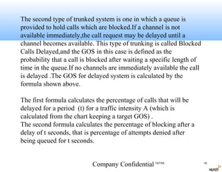 The second type of trunked system is one in which a queue is
provided to hold calls which are blocked.If a channel is not
available immediately,the call request may be delayed until a
channel becomes available. This type of trunking is called Blocked
Calls Delayed,and the GOS in this case is defined as the
probability that a call is blocked after waiting a specific length of
time in the queue.If no channels are immediately available the call
is delayed .The GOS for delayed system is calculated by the
formula shown above.

The first formula calculates the percentage of calls that will be
delayed for a period (t) for a traffic intensity A (which is
calculated from the chart keeping a target GOS) .
The second formula calculates the percentage of blocking after a
delay of t seconds, that is percentage of attempts denied after
being queued for t seconds.


                           Company Confidential 15/7/05                 16
 