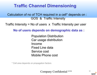 Traffic Channel Dimensioning
 Calculation of no of TCH required in a cell* depends on :
                  GOS & Traffic Intensity
Traffic Intensity = No of users x Traffic Intensity per user
     No of users depends on demographic data as :
                        Population Distribution
                        Car usage distribution
                        Income
                        Fixed Line data
                        Service cost
                        Mobile Phone cost

    * Cell area depends on propagation factors



                                  Company Confidential 15/7/05   17
 