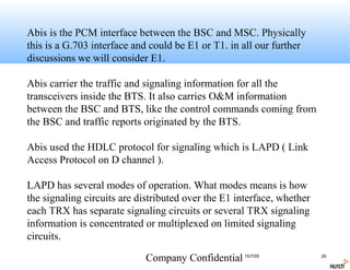 Abis is the PCM interface between the BSC and MSC. Physically
this is a G.703 interface and could be E1 or T1. in all our further
discussions we will consider E1.

Abis carrier the traffic and signaling information for all the
transceivers inside the BTS. It also carries O&M information
between the BSC and BTS, like the control commands coming from
the BSC and traffic reports originated by the BTS.

Abis used the HDLC protocol for signaling which is LAPD ( Link
Access Protocol on D channel ).

LAPD has several modes of operation. What modes means is how
the signaling circuits are distributed over the E1 interface, whether
each TRX has separate signaling circuits or several TRX signaling
information is concentrated or multiplexed on limited signaling
circuits.

                            Company Confidential 15/7/05                26
 
