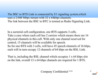 The BSC to BTS Link is connected by E1 signaling system,which
uses a 2.048 Mbps stream with 32 x 64kbps channels.
The link between the BSC to BTC is termed as Radio Signaling Link.


In a sectorial cell configuration, one BTS supports 3 cells.
Take a case where each cell has 2 carriers which means there are 16
physical channels in this cell. With only one channel reserved for
control, 15 channels will be available for speech.
So for one BTS with 3 cells, will have 45 speech channels of 16 kbps,
each will in turn occupy 12 channels of 64 kbps on the RSL Link.

That is, including the RSL channel which occupies 1 x 64 kbps slot
on the link, overall 13 x 64 kbps channels are required for 1 BTS.


                           Company Confidential 15/7/05              37
 