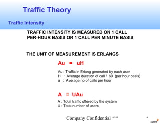 Traffic Theory
Traffic Intensity
        TRAFFIC INTENSITY IS MEASURED ON 1 CALL
        PER-HOUR BASIS OR 1 CALL PER MINUTE BASIS


        THE UNIT OF MEASUREMENT IS ERLANGS

                    Au = uH
                    Au : Traffic in Erlang generated by each user
                    H : Average duration of call / 60 (per hour basis)
                    u : Average no of calls per hour



                    A = UAu
                    A : Total traffic offered by the system
                    U : Total number of users


                         Company Confidential 15/7/05                    4
 