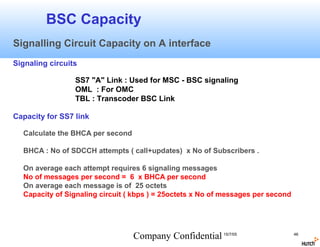 BSC Capacity
Signalling Circuit Capacity on A interface
Signaling circuits

                 SS7 "A" Link : Used for MSC - BSC signaling
                 OML : For OMC
                 TBL : Transcoder BSC Link

Capacity for SS7 link

  Calculate the BHCA per second

  BHCA : No of SDCCH attempts ( call+updates) x No of Subscribers .

  On average each attempt requires 6 signaling messages
  No of messages per second = 6 x BHCA per second
  On average each message is of 25 octets
  Capacity of Signaling circuit ( kbps ) = 25octets x No of messages per second




                                  Company Confidential 15/7/05                    46
 