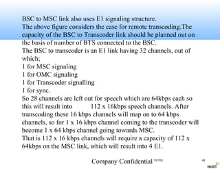 BSC to MSC link also uses E1 signaling structure.
The above figure considers the case for remote transcoding.The
capacity of the BSC to Transcoder link should be planned out on
the basis of number of BTS connected to the BSC.
The BSC to transcoder is an E1 link having 32 channels, out of
which;
1 for MSC signaling
1 for OMC signaling
1 for Transcoder signalling
1 for sync.
So 28 channels are left out for speech which are 64kbps each so
this will result into     112 x 16kbps speech channels. After
transcoding these 16 kbps channels will map on to 64 kbps
channels, so for 1 x 16 kbps channel coming to the transcoder will
become 1 x 64 kbps channel going towards MSC.
That is 112 x 16 kbps channels will require a capacity of 112 x
64kbps on the MSC link, which will result into 4 E1.

                          Company Confidential 15/7/05               48
 