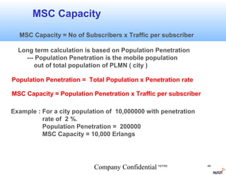 MSC Capacity
  MSC Capacity = No of Subscribers x Traffic per subscriber

  Long term calculation is based on Population Penetration
    --- Population Penetration is the mobile population
       out of total population of PLMN ( city )

Population Penetration = Total Population x Penetration rate

MSC Capacity = Population Penetration x Traffic per subscriber

Example : For a city population of 10,000000 with penetration
          rate of 2 %.
          Population Penetration = 200000
          MSC Capacity = 10,000 Erlangs




                           Company Confidential 15/7/05          49
 