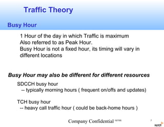 Traffic Theory
Busy Hour
    1 Hour of the day in which Traffic is maximum
    Also referred to as Peak Hour.
    Busy Hour is not a fixed hour, its timing will vary in
    different locations


Busy Hour may also be different for different resources
   SDCCH busy hour
    -- typically morning hours ( frequent on/offs and updates)

   TCH busy hour
    -- heavy call traffic hour ( could be back-home hours )

                          Company Confidential 15/7/05           7
 