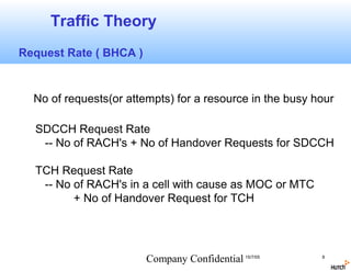 Traffic Theory
Request Rate ( BHCA )


  No of requests(or attempts) for a resource in the busy hour

  SDCCH Request Rate
   -- No of RACH's + No of Handover Requests for SDCCH

  TCH Request Rate
   -- No of RACH's in a cell with cause as MOC or MTC
         + No of Handover Request for TCH




                        Company Confidential 15/7/05      8
 