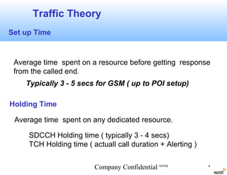Traffic Theory
Set up Time



 Average time spent on a resource before getting response
 from the called end.
    Typically 3 - 5 secs for GSM ( up to POI setup)

Holding Time

 Average time spent on any dedicated resource.

     SDCCH Holding time ( typically 3 - 4 secs)
     TCH Holding time ( actuall call duration + Alerting )


                         Company Confidential 15/7/05        9
 