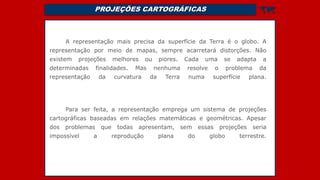 PROJEÇÕES CARTOGRÁFICAS 
A representação mais precisa da superfície da Terra é o globo. A
representação por meio de mapas, sempre acarretará distorções. Não
existem projeções melhores ou piores. Cada uma se adapta a
determinadas finalidades. Mas nenhuma resolve o problema da
representação da curvatura da Terra numa superfície plana.
Para ser feita, a representação emprega um sistema de projeções
cartográficas baseadas em relações matemáticas e geométricas. Apesar
dos problemas que todas apresentam, sem essas projeções seria
impossível a reprodução plana do globo terrestre.
 