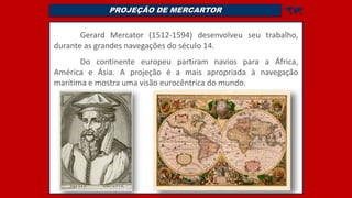 PROJEÇÃO DE MERCARTOR 
Gerard Mercator (1512-1594) desenvolveu seu trabalho,
durante as grandes navegações do século 14.
Do continente europeu partiram navios para a África,
América e Ásia. A projeção é a mais apropriada à navegação
marítima e mostra uma visão eurocêntrica do mundo.
 