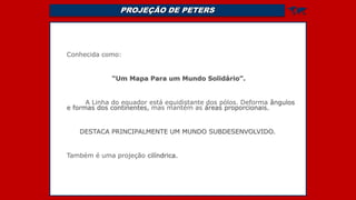 PROJEÇÃO DE PETERS 
Conhecida como:
“Um Mapa Para um Mundo Solidário”.
A Linha do equador está equidistante dos pólos. Deforma ângulos
e formas dos continentes, mas mantém as áreas proporcionais.
DESTACA PRINCIPALMENTE UM MUNDO SUBDESENVOLVIDO.
Também é uma projeção cilíndrica.
 