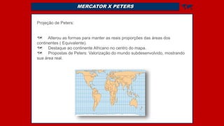 MERCATOR X PETERS 
Projeção de Peters:
 Alterou as formas para manter as reais proporções das áreas dos
continentes ( Equivalente).
 Destaque ao continente Africano no centro do mapa.
 Propostas de Peters: Valorização do mundo subdesenvolvido, mostrando
sua área real.
 