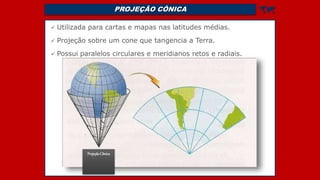 PROJEÇÃO CÔNICA 
 Utilizada para cartas e mapas nas latitudes médias.
 Projeção sobre um cone que tangencia a Terra.
 Possui paralelos circulares e meridianos retos e radiais.
ProjeçãoCônica
 