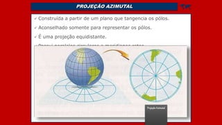 PROJEÇÃO AZIMUTAL 
 Construída a partir de um plano que tangencia os pólos.
 Aconselhado somente para representar os pólos.
 É uma projeção equidistante.
 Possui paralelos circulares e meridianos retos
ProjeçãoAzimutal
 