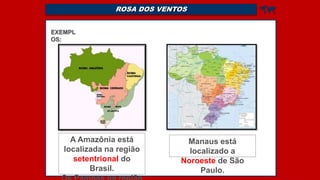 ROSA DOS VENTOS 
EXEMPL
OS:
A Amazônia está
localizada na região
setentrional do
Brasil.
Manaus está
localizado a
Noroeste de São
Paulo.
 