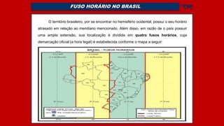 FUSO HORÁRIO NO BRASIL 
O território brasileiro, por se encontrar no hemisfério ocidental, possui o seu horário
atrasado em relação ao meridiano mencionado. Além disso, em razão de o país possuir
uma ampla extensão, sua localização é dividida em quatro fusos horários, cuja
demarcação oficial (a hora legal) é estabelecida conforme o mapa a seguir:
 