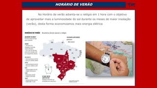 HORÁRIO DE VERÃO 
No Horário de verão adianta-se o relógio em 1 hora com o objetivo
de aproveitar mais a luminosidade do sol durante os meses de maior insolação
(verão), desta forma economizamos mais energia elétrica.
 