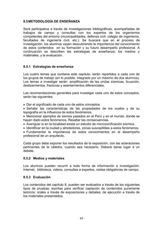8.5 METODOLOGÍA DE ENSEÑANZA
Será participativa a través de investigaciones bibliográficas, acompañadas de
trabajos de campo y consultas con los expertos de los organismos
competentes del entorno (municipalidades, defensa civil, colegio de ingenieros,
facultades de ingeniería civil, etc.). Se buscará que en el proceso de
investigación, los alumnos vayan descubriendo la importancia del conocimiento
de estos contenidos en su formación y su futuro desempeño profesional. A
continuación se describen las estrategias de enseñanza; los medios y
materiales; y la evaluación.

8.5.1 Estrategias de enseñanza
Los cuatro temas que contiene este capítulo, serán repartidos a cada uno de
los grupos de trabajo (en lo posible, integrado por un máximo de dos alumnos).
Los temas a investigar serán: amplificación de las ondas sísmicas, licuación,
deslizamientos, fracturas y asentamientos diferenciales.
Las recomendaciones generales para investigar cada uno de estos conceptos,
serán las siguientes:
 Dar el significado de cada uno de estos conceptos
 Señalar las características de las propiedades de los suelos y de su
topografía en la influencia de estos fenómenos.
 Mencionar ejemplos de sismos pasados en el Perú y en el mundo, donde se
hayan dado estos fenómenos. Resaltar las consecuencias.
 Averiguar si en la localidad existe un estudio de microzonificación sísmica.
 Identificar en la ciudad y alrededores, zonas susceptibles a estos fenómenos.
 Fundamentar la importancia de estos conocimientos en el desempeño
profesional de un arquitecto.
Cada grupo debe exponer los resultados de la exposición, con las aclaraciones
pertinentes de la cátedra, cuando sea necesario. Deberá darse lugar a un
debate.
8.5.2 Medios y materiales
Los alumnos pueden recurrir a toda forma de información e investigación:
Internet, biblioteca, videos, consultas a expertos, visitas obligatorias de campo.
8.5.3 Evaluación
Los contenidos del capítulo 8, pueden ser evaluados a través de los siguientes
tipos de pruebas: escritas para verificar captación de contenidos puramente
teóricos; orales a través de exposiciones y debates; de ejecución a través de
los materiales presentados.

89

 