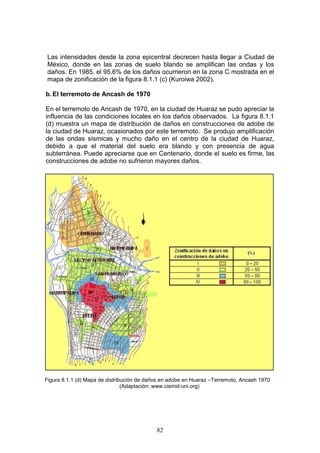 Las intensidades desde la zona epicentral decrecen hasta llegar a Ciudad de
México, donde en las zonas de suelo blando se amplifican las ondas y los
daños. En 1985, el 95.6% de los daños ocurrieron en la zona C mostrada en el
mapa de zonificación de la figura 8.1.1 (c) (Kuroiwa 2002).
b. El terremoto de Ancash de 1970
En el terremoto de Ancash de 1970, en la ciudad de Huaraz se pudo apreciar la
influencia de las condiciones locales en los daños observados. La figura 8.1.1
(d) muestra un mapa de distribución de daños en construcciones de adobe de
la ciudad de Huaraz, ocasionados por este terremoto. Se produjo amplificación
de las ondas sísmicas y mucho daño en el centro de la ciudad de Huaraz,
debido a que el material del suelo era blando y con presencia de agua
subterránea. Puede apreciarse que en Centenario, donde el suelo es firme, las
construcciones de adobe no sufrieron mayores daños.

Figura 8.1.1 (d) Mapa de distribución de daños en adobe en Huaraz –Terremoto, Ancash 1970
(Adaptación: www.cismid-uni.org)

82

 