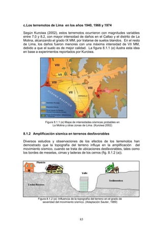 c. Los terremotos de Lima en los años 1940, 1966 y 1974
Según Kuroiwa (2002), estos terremotos ocurrieron con magnitudes variables
entre 7.0 y 8.2, con mayor intensidad de daños en el Callao y el distrito de La
Molina, alcanzando el grado IX MM, por tratarse de suelos blandos. En el resto
de Lima, los daños fueron menores con una máxima intensidad de VII MM,
debido a que el suelo es de mejor calidad. La figura 8.1.1 (e) ilustra esta idea
en base a experimentos reportados por Kuroiwa.

Figura 8.1.1 (e) Mapa de intensidades sísmicas probables en
La Molina y otras zonas de Lima. (Kuroiwa 2002)

8.1.2 Amplificación sísmica en terrenos desfavorables
Diversos estudios y observaciones de los efectos de los terremotos han
demostrado que la topografía del terreno influye en la amplificación del
movimiento sísmico, cuando se trata de ubicaciones desfavorables, tales como
los bordes de mesetas, cimas y laderas de los cerros (fig. 8.1.2 (a)).

Figura 8.1.2 (a): Influencia de la topografía del terreno en el grado de
severidad del movimiento sísmico. (Adaptación Sauter, 1989)

83

 