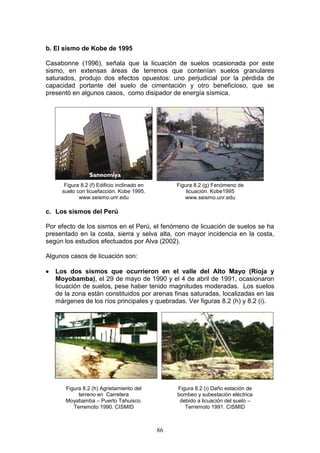 b. El sismo de Kobe de 1995
Casabonne (1996), señala que la licuación de suelos ocasionada por este
sismo, en extensas áreas de terrenos que contenían suelos granulares
saturados, produjo dos efectos opuestos: uno perjudicial por la pérdida de
capacidad portante del suelo de cimentación y otro beneficioso, que se
presentó en algunos casos, como disipador de energía sísmica.

Figura 8.2 (f) Edificio inclinado en
suelo con licuefacción. Kobe 1995.
www.seismo.unr.edu

Figura 8.2 (g) Fenómeno de
licuación. Kobe1995
www.seismo.unr.edu

c. Los sismos del Perú
Por efecto de los sismos en el Perú, el fenómeno de licuación de suelos se ha
presentado en la costa, sierra y selva alta, con mayor incidencia en la costa,
según los estudios efectuados por Alva (2002).
Algunos casos de licuación son:


Los dos sismos que ocurrieron en el valle del Alto Mayo (Rioja y
Moyobamba), el 29 de mayo de 1990 y el 4 de abril de 1991, ocasionaron
licuación de suelos, pese haber tenido magnitudes moderadas. Los suelos
de la zona están constituidos por arenas finas saturadas, localizadas en las
márgenes de los ríos principales y quebradas. Ver figuras 8.2 (h) y 8.2 (i).

Figura 8.2 (h) Agrietamiento del
terreno en Carretera
Moyabamba – Puerto Tahuisco.
Terremoto 1990. CISMID

Figura 8.2 (i) Daño estación de
bombeo y subestación eléctrica
debido a licuación del suelo –
Terremoto 1991. CISMID

86

 