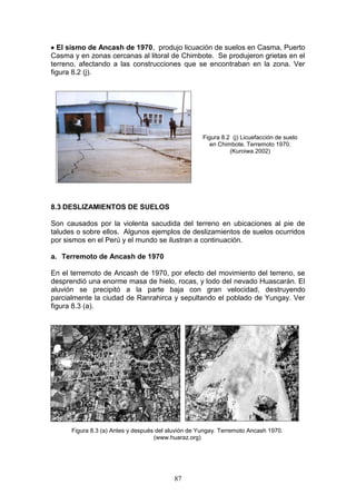 El sismo de Ancash de 1970, produjo licuación de suelos en Casma, Puerto
Casma y en zonas cercanas al litoral de Chimbote. Se produjeron grietas en el
terreno, afectando a las construcciones que se encontraban en la zona. Ver
figura 8.2 (j).

Figura 8.2 (j) Licuefacción de suelo
en Chimbote, Terremoto 1970.
(Kuroiwa 2002)

8.3 DESLIZAMIENTOS DE SUELOS
Son causados por la violenta sacudida del terreno en ubicaciones al pie de
taludes o sobre ellos. Algunos ejemplos de deslizamientos de suelos ocurridos
por sismos en el Perú y el mundo se ilustran a continuación.
a. Terremoto de Ancash de 1970
En el terremoto de Ancash de 1970, por efecto del movimiento del terreno, se
desprendió una enorme masa de hielo, rocas, y lodo del nevado Huascarán. El
aluvión se precipitó a la parte baja con gran velocidad, destruyendo
parcialmente la ciudad de Ranrahirca y sepultando el poblado de Yungay. Ver
figura 8.3 (a).

Figura 8.3 (a) Antes y después del aluvión de Yungay. Terremoto Ancash 1970.
(www.huaraz.org)

87

 