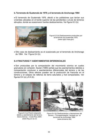 b. Terremoto de Guatemala de 1976 y el terremoto de Anchorage 1964
 El terremoto de Guatemala 1976, afectó a los pobladores que tenían sus
viviendas ubicadas en el borde superior de las pendientes o al pie de terrenos
abruptos, donde se ocasionaron fuertes deslizamientos. Ver figura 8.3 (b)

Figura 8.3 (b) Deslizamientos producidos por
el terremoto de Guatemala 1976.
(www.ngdc.noaa.gov)

 Otro caso de deslizamiento es el ocasionado por el terremoto de Anchorage
de 1964. Ver Figura 8.4 (b)

8.4 FRACTURAS Y ASENTAMIENTOS DIFERENCIALES
 Son producidas por la compactación del movimiento sísmico en suelos
granulares sin cohesión. Sauter (1989) señala que los asentamientos debidos a
compactación conducen a asentamientos diferenciales del terreno y de las
construcciones. Otros efectos pueden ser la producción de fracturas en el
terreno y el colapso de rellenos de tierra saturados y mal compactados. Ver
figuras 8.4 (a) y 8.4 (b).

Figura 8.4 (a) Pared colapsada
debido a asentamiento del terreno,
Sismo Damas – Costa Rica 2004.
(www.fing.ucr.ac.cr)

Figura 8.4 (b) Deslizamientos y depresiones del
terreno – TurnagainHeights, causado por el
terremoto de Anchorage 1964.
(www.showme.net)

88

 