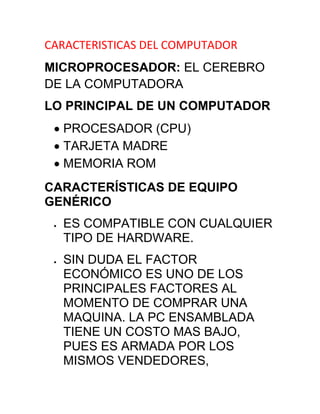 CARACTERISTICAS DEL COMPUTADOR<br />MICROPROCESADOR: EL CEREBRO DE LA COMPUTADORA<br />LO PRINCIPAL DE UN COMPUTADOR<br />PROCESADOR (CPU)<br />TARJETA MADRE<br />MEMORIA ROM<br />CARACTERÍSTICAS DE EQUIPO GENÉRICO<br />ES COMPATIBLE CON CUALQUIER TIPO DE HARDWARE.<br />SIN DUDA EL FACTOR ECONÓMICO ES UNO DE LOS PRINCIPALES FACTORES AL MOMENTO DE COMPRAR UNA MAQUINA. LA PC ENSAMBLADA TIENE UN COSTO MAS BAJO, PUES ES ARMADA POR LOS MISMOS VENDEDORES, CORANDO TODOS LOS GASTOS POSIBLES PARA OBTENER LAS MAYORES GANANCIAS A CORTO PLAZO.<br />LA DIFERENCIA ENTRE EL PRECIO DE UNA MAQUINA GENÉRICA Y DE MARCA PUEDE SER HASTA DE UN 80 POR CIENTO.<br />EN LAS MAQUINAS ENSAMBLADAS LA GARANTÍA LA OFRECE EL MISMO VENDEDOR-ENSAMBLADOR Y LOS TÉRMINOS Y CONDICIONES DEPENDEN EN GRAN MEDIDA DEL GRADO DE RESPONSABILIDAD DE ESTA PERSONA.<br />ADEMÁS NO SE CUENTA CON UN SERVICIO TÉCNICO ESPECIALIZADO QUE RESUELVA LOS PROBLEMAS OPERARIOS DE LA COMPUTADORA.<br />CARACTERÍSTICAS DE EQUIPO ORIGINAL<br />TIENE UN ALTO VALOR ECONÓMICO, PUES ARRASTRA UNA FLOTA DE OBREROS QUE TRABAJAN PARA QUE SALGA EL QUIPO A UN 100% DE CALIDAD, ENTRE ELLOS INGENIEROS, SUPERVISORES, VENDEDORES.<br />LA GARANTÍA ES MÁS DURADERA, SI PREFIERE UNA RELACIÓN INSTITUCIONAL CON UNA COMPAÑÍA Y NECESITA LA CERTEZA QUE TARDE O TEMPRANO SU PROBLEMA SERÁ ATENDIDO.<br />EL REEMPLAZO DE PIEZAS DAÑADAS, ES DE LA MISMA MARCA DEL QUIPO.<br />TIENE LA ATENCIÓN DE UNA REPRESENTANTE LOCAL DE LA EMPRESA O MÁS BIEN DE LA MARCA DEL QUIPO.<br />MUY DIFÍCIL QUE NO RESPONDAN O ATIENDAN UN PROBLEMA EN SU MÁQUINA, SERÁ VIGENTE LA PRESENCIA DEL VENDEDOR.<br />EL VENDEDOR DE LAS COMPUTADORAS GENÉRICAS PUEDE CERRAR SU ESTABLECIMIENTO DE VENTA AUN CUANDO LOS COMPRADORES TENGAN PROBLEMAS CON SUS EQUIPOS AHÍ COMPRADOS, ESTO CON EL FIN DE EVITAR EL PAGO DE DAÑOS DE LA MAQUINA VENDIDA, CON LOS DE LA MAQUINA DE MARCA SIEMPRE SE TIENE UNA RESPUESTA.<br />ES MAS DURABLE<br />PASA POR UN PROCESO DE PRUEBA DEL HARDWARE Y PRUEBA LA MAQUINA CON DECENAS DE PROGRAMAS.<br />