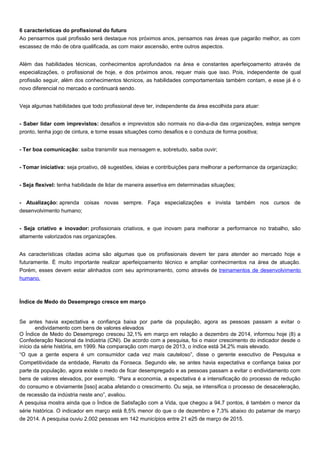 6 características do profissional do futuro
Ao pensarmos qual profissão será destaque nos próximos anos, pensamos nas áreas que pagarão melhor, as com
escassez de mão de obra qualificada, as com maior ascensão, entre outros aspectos.
Além das habilidades técnicas, conhecimentos aprofundados na área e constantes aperfeiçoamento através de
especializações, o profissional de hoje, e dos próximos anos, requer mais que isso. Pois, independente de qual
profissão seguir, além dos conhecimentos técnicos, as habilidades comportamentais também contam, e esse já é o
novo diferencial no mercado e continuará sendo.
Veja algumas habilidades que todo profissional deve ter, independente da área escolhida para atuar:
- Saber lidar com imprevistos: desafios e imprevistos são normais no dia-a-dia das organizações, esteja sempre
pronto, tenha jogo de cintura, e torne essas situações como desafios e o conduza de forma positiva;
- Ter boa comunicação: saiba transmitir sua mensagem e, sobretudo, saiba ouvir;
- Tomar iniciativa: seja proativo, dê sugestões, ideias e contribuições para melhorar a performance da organização;
- Seja flexível: tenha habilidade de lidar de maneira assertiva em determinadas situações;
- Atualização: aprenda coisas novas sempre. Faça especializações e invista também nos cursos de
desenvolvimento humano;
- Seja criativo e inovador: profissionais criativos, e que inovam para melhorar a performance no trabalho, são
altamente valorizados nas organizações.
As características citadas acima são algumas que os profissionais devem ter para atender ao mercado hoje e
futuramente. É muito importante realizar aperfeiçoamento técnico e ampliar conhecimentos na área de atuação.
Porém, esses devem estar alinhados com seu aprimoramento, como através de treinamentos de desenvolvimento
humano.
Índice de Medo do Desemprego cresce em março
Se antes havia expectativa e confiança baixa por parte da população, agora as pessoas passam a evitar o
endividamento com bens de valores elevados
O Índice de Medo do Desemprego cresceu 32,1% em março em relação a dezembro de 2014, informou hoje (8) a
Confederação Nacional da Indústria (CNI). De acordo com a pesquisa, foi o maior crescimento do indicador desde o
início da série história, em 1999. Na comparação com março de 2013, o índice está 34,2% mais elevado.
“O que a gente espera é um consumidor cada vez mais cauteloso”, disse o gerente executivo de Pesquisa e
Competitividade da entidade, Renato da Fonseca. Segundo ele, se antes havia expectativa e confiança baixa por
parte da população, agora existe o medo de ficar desempregado e as pessoas passam a evitar o endividamento com
bens de valores elevados, por exemplo. “Para a economia, a expectativa é a intensificação do processo de redução
do consumo e obviamente [isso] acaba afetando o crescimento. Ou seja, se intensifica o processo de desaceleração,
de recessão da indústria neste ano”, avaliou.
A pesquisa mostra ainda que o Índice de Satisfação com a Vida, que chegou a 94,7 pontos, é também o menor da
série histórica. O indicador em março está 8,5% menor do que o de dezembro e 7,3% abaixo do patamar de março
de 2014. A pesquisa ouviu 2.002 pessoas em 142 municípios entre 21 e25 de março de 2015.
 