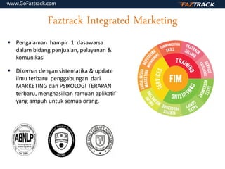 Faztrack Integrated Marketing
 Pengalaman hampir 1 dasawarsa
dalam bidang penjualan, pelayanan &
komunikasi
 Dikemas dengan sistematika & update
ilmu terbaru penggabungan dari
MARKETING dan PSIKOLOGI TERAPAN
terbaru, menghasilkan ramuan aplikatif
yang ampuh untuk semua orang.
www.GoFaztrack.com
 