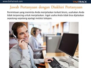Jawab Pertanyaan dengan Diakhiri Pertanyaan
Permintaan yang meminta Anda menjelaskan terkait bisnis, usahakan Anda
tidak terpancing untuk menjelaskan. Ingat usaha Anda tidak bisa dijelaskan
sepotong-sepotong apalagi melalui telepon.
www.GoFaztrack.com
 
