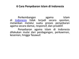 6 Cara Penyebaran Islam di Indonesia
Perkembangan agama Islam
di Indonesia tidak terjadi secara spontan,
melainkan melalui suatu proses penyebaran
agama secara damai, responsif, dan proaktif.
Penyebaran agama Islam di Indonesia
dilakukan mulai dari perdagangan, perkawinan,
kesenian, hingga Tasawuf.
 