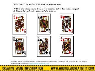 THE FOOLED BY MAGIC TEST: How creative are you?

    1) Click and chose a card. (you have 5 seconds before this slide changes)
   2) Click and we will make your card disappear …




(from the article “Fooled by Magic” based on the book “Who Killed Creativity? And How Can We Get It Back”
by Andrew & Gaia Grant www.whokilledcreativity.com
 