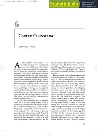 6
CAREER COUNSELING
JENNIFER M. KIDD
A
s other chapters in this volume show,
the study of careers draws on a range of
diverse areas of literature. This is also
the case with career counseling. One main influ-
ence is vocational psychology, which is largely
concerned with theory and research relating
to occupational choice and early career deci-
sion making. Another is therapeutic counseling
theory, ideas from which are increasingly inform-
ing career-counseling practice. A third area of
literature focuses on organizational careers, and
this in turn has been influenced by organiza-
tional psychology, sociology, and management
studies. Unfortunately, there has been little inter-
action between researchers and writers in these
areas, and one purpose of this chapter is to show
how theories and concepts from each can inform
career-counseling practice.
The first career-counseling services appeared
at the turn of the 20th century. Parsons (1909) is
generally acknowledged to have been the origina-
tor of career counseling (Moore, Gunz, and Hall,
Chapter 2), a process that was then called “voca-
tional guidance.” His work focused on the early
career decision-making process, with the central
proposition that individuals should engage in a
process of “true reasoning” to achieve a good
match between their own characteristics and the
demands of a job. The aim of vocational guidance
was to encourage this. Current “person-environ-
ment-fit” approaches to career counseling (e.g.,
Holland, 1997) evolved directly from Parsons’
work, and it is remarkable how they have endured
over time.
However, in the context of more flexible and
diverse career patterns, the view of career coun-
seling as a process of helping people make wise
career decisions that set them on a particular
career pathway for life is increasingly inappro-
priate. Career counselors work with clients of
any age and at any stage in their careers, helping
individuals with a wide range of career-related
concerns. Although work and educational
choices are likely to be important issues, many
clients will also need help in dealing with
broader concerns, such as coping with the frus-
trations of redundancy and unemployment,
deciding whether to return to study or work, and
finding ways to balance different life roles. In
addition, the problems clients voice in the early
stages of career counseling may mask deeper
emotional issues that will not become apparent
until later in the counseling process. Career
counseling can therefore be seen as a process
that helps individuals not only make career-
related decisions but also effectively manage
97
06-Gunz.qxd 6/26/2007 7:22 PM Page 97
 