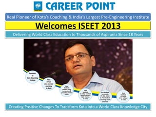 Real Pioneer of Kota’s Coaching & India’s Largest Pre-Engineering Institute

               Welcomes ISEET 2013
   Delivering World Class Education to Thousands of Aspirants Since 18 Years




 Creating Positive Changes To Transform Kota into a World Class Knowledge City
 