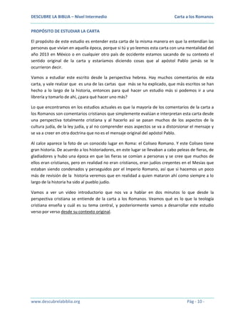 DESCUBRE LA BIBLIA – Nivel Intermedio

Carta a los Romanos

PROPÓSITO DE ESTUDIAR LA CARTA
El propósito de este estudio es entender esta carta de la misma manera en que la entendían las
personas que vivían en aquella época, porque si tú y yo leemos esta carta con una mentalidad del
año 2013 en México o en cualquier otro país de occidente estamos sacando de su contexto el
sentido original de la carta y estaríamos diciendo cosas que al apóstol Pablo jamás se le
ocurrieron decir.
Vamos a estudiar este escrito desde la perspectiva hebrea. Hay muchos comentarios de esta
carta, y vale realzar que es una de las cartas que más se ha explicado, que más escritos se han
hecho a lo largo de la historia, entonces para qué hacer un estudio más si podemos ir a una
librería y tomarlo de ahí, ¿para qué hacer uno más?
Lo que encontramos en los estudios actuales es que la mayoría de los comentarios de la carta a
los Romanos son comentarios cristianos que simplemente evalúan e interpretan esta carta desde
una perspectiva totalmente cristiana y al hacerlo así se pasan muchos de los aspectos de la
cultura judía, de la ley judía, y al no comprender esos aspectos se va a distorsionar el mensaje y
se va a creer en otra doctrina que no es el mensaje original del apóstol Pablo.
Al calce aparece la foto de un conocido lugar en Roma: el Coliseo Romano. Y este Coliseo tiene
gran historia. De acuerdo a los historiadores, en este lugar se llevaban a cabo peleas de fieras, de
gladiadores y hubo una época en que las fieras se comían a personas y se cree que muchos de
ellos eran cristianos, pero en realidad no eran cristianos, eran judíos creyentes en el Mesías que
estaban siendo condenados y perseguidos por el Imperio Romano, así que si hacemos un poco
más de revisión de la historia veremos que en realidad a quien mataron ahí como siempre a lo
largo de la historia ha sido al pueblo judío.
Vamos a ver un video introductorio que nos va a hablar en dos minutos lo que desde la
perspectiva cristiana se entiende de la carta a los Romanos. Veamos qué es lo que la teología
cristiana enseña y cuál es su tema central, y posteriormente vamos a desarrollar este estudio
verso por verso desde su contexto original.

www.descubrelabiblia.org

Pág - 10 -

 