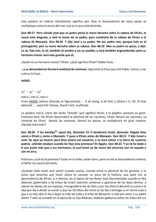 DESCUBRE LA BIBLIA – Nivel Intermedio

Carta a los Romanos

Esta palabra en hebreo literalmente significa pez. Que la descendencia de estos peces se
multiplique como la arena del mar, eso es lo que está diciendo.
Gen 48:17 Pero viendo José que su padre ponía la mano derecha sobre la cabeza de Efraín, le
causó esto disgusto; y asió la mano de su padre, para cambiarla de la cabeza de Efraín a la
cabeza de Manasés. Gen 48:18 Y dijo José a su padre: No así, padre mío, porque éste es el
primogénito; pon tu mano derecha sobre su cabeza. Gen 48:19 Mas su padre no quiso, y dijo:
Lo sé, hijo mío, lo sé; también él vendrá a ser un pueblo, y será también engrandecido; pero su
hermano menor será más grande que él,
¿Quién es su hermano menor? Efraín. ¿Qué significa Efraín? Doble fruto.
…y su descendencia formará multitud de naciones. Aquí está la frase que citó Pablo. Vamos a ver
cuál es la frase,
H4393
me ' m e ' me
mel-o', mel-o', mel-o'
From H4390; fulness (literally or figuratively): - X all along, X all that is (there-) in, fill, (X that
whereof . . . was) full, fulness, [hand-] full, multitude.
La palabra mel-o, viene del verbo “lemale” que significa llenar, y la palabra naciones es goim.
Entonces dice: De Efraín descenderá la plenitud de las naciones. Efraín llenará las naciones. La
simiente de Efraín llenará las naciones, llenará los países, se multiplicará en gran manera.
¿Quedo claro esto?
Gen 48:20 Y los bendijo(C) aquel día, diciendo: En ti bendecirá Israel, diciendo: Hágate Dios
como a Efraín y como a Manasés. Y puso a Efraín antes de Manasés. Gen 48:21 Y dijo Israel a
José: He aquí yo muero; pero Dios estará con vosotros, y os hará volver a la tierra de vuestros
padres. ¿Dónde estaban cuando les hizo esta promesa? En Egipto. Gen 48:22 Y yo te he dado a
ti una parte más que a tus hermanos, la cual tomé yo de mano del amorreo con mi espada y
con mi arco.
Entonces ¿cuál es la promesa? Están en el exilio, están fuera, pero un día la descendencia volverá,
el Señor los sacará del exilio.
¿Cuándo todo Israel será salvo? cuando vuelva, cuando entre la plenitud de los gentiles, y lo
único que tenemos que hacer ahora es conocer un poco de la historia, que pasó con la
descendencia de Efraín, y si leemos, en la época de los Reyes está documentado cuando el Rey
Salomón gobernaba a las tribus de Israel; Salomón comenzó a apartarse de las leyes divinas y
adorar los dioses de sus esposas, transgredió la ley de Dios y por eso Dios le decretó un juicio y le
dijo que iba a dividir la nación y que las 10 tribus del norte se las iba a entregar a un siervo suyo y
que a su hijo sólo le iba a dejar la tribu de Judá y la tribu de Benjamín y sólo por amor a su padre
David. Y esto se cumplió en la época de su hijo Roboam, Roboam gobierna sobre las tribus del sur
www.descubrelabiblia.org

Pág - 100 -

 