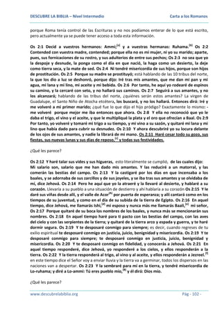 DESCUBRE LA BIBLIA – Nivel Intermedio

Carta a los Romanos

porque Roma tenía control de las Escrituras y no nos podíamos enterar de lo que está escrito,
pero actualmente ya se puede tener acceso a toda esta información.
Os 2:1 Decid a vuestros hermanos: Ammi;[a] y a vuestras hermanas: Ruhama.[b] Os 2:2
Contended con vuestra madre, contended; porque ella no es mi mujer, ni yo su marido; aparte,
pues, sus fornicaciones de su rostro, y sus adulterios de entre sus pechos; Os 2:3 no sea que yo
la despoje y desnude, la ponga como el día en que nació, la haga como un desierto, la deje
como tierra seca, y la mate de sed. Os 2:4 Ni tendré misericordia de sus hijos, porque son hijos
de prostitución. Os 2:5 Porque su madre se prostituyó; está hablando de las 10 tribus del norte,
la que los dio a luz se deshonró, porque dijo: Iré tras mis amantes, que me dan mi pan y mi
agua, mi lana y mi lino, mi aceite y mi bebida. Os 2:6 Por tanto, he aquí yo rodearé de espinos
su camino, y la cercaré con seto, y no hallará sus caminos. Os 2:7 Seguirá a sus amantes, y no
los alcanzará; hablando de las tribus del norte, ¿quiénes serán estos amantes? La virgen de
Guadalupe, el Santo Niño de Atocha etcétera, los buscará, y no los hallará. Entonces dirá: Iré y
me volveré a mi primer marido; ¿qué fue lo que dijo el hijo pródigo? Exactamente lo mismo: me volveré porque mejor me iba entonces que ahora. Os 2:8 Y ella no reconoció que yo le
daba el trigo, el vino y el aceite, y que le multipliqué la plata y el oro que ofrecían a Baal. Os 2:9
Por tanto, yo volveré y tomaré mi trigo a su tiempo, y mi vino a su sazón, y quitaré mi lana y mi
lino que había dado para cubrir su desnudez. Os 2:10 Y ahora descubriré yo su locura delante
de los ojos de sus amantes, y nadie la librará de mi mano. Os 2:11 Haré cesar todo su gozo, sus
fiestas, sus nuevas lunas y sus días de reposo,[c] y todas sus festividades.
¿Qué les parece?
Os 2:12 Y haré talar sus vides y sus higueras, esto literalmente se cumplió, de las cuales dijo:
Mi salario son, salario que me han dado mis amantes. Y las reduciré a un matorral, y las
comerán las bestias del campo. Os 2:13 Y la castigaré por los días en que incensaba a los
baales, y se adornaba de sus zarcillos y de sus joyeles, y se iba tras sus amantes y se olvidaba de
mí, dice Jehová. Os 2:14 Pero he aquí que yo la atraeré y la llevaré al desierto, y hablaré a su
corazón. Llevaría a su pueblo a una situación de destierro y ahí hablaría a su corazón Os 2:15 Y le
daré sus viñas desde allí, y el valle de Acor(A) por puerta de esperanza; y allí cantará como en los
tiempos de su juventud, y como en el día de su subida de la tierra de Egipto. Os 2:16 En aquel
tiempo, dice Jehová, me llamarás Ishi,[d] mi esposo y nunca más me llamarás Baali,[e] mi señor,
Os 2:17 Porque quitaré de su boca los nombres de los baales, y nunca más se mencionarán sus
nombres. Os 2:18 En aquel tiempo haré para ti pacto con las bestias del campo, con las aves
del cielo y con las serpientes de la tierra; y quitaré de la tierra arco y espada y guerra, y te haré
dormir segura. Os 2:19 Y te desposaré conmigo para siempre; es decir, cuando regreses de tu
exilio espiritual te desposaré conmigo en justicia, juicio, benignidad y misericordia. Os 2:19 Y te
desposaré conmigo para siempre; te desposaré conmigo en justicia, juicio, benignidad y
misericordia. Os 2:20 Y te desposaré conmigo en fidelidad, y conocerás a Jehová. Os 2:21 En
aquel tiempo responderé, dice Jehová, yo responderé a los cielos, y ellos responderán a la
tierra. Os 2:22 Y la tierra responderá al trigo, al vino y al aceite, y ellos responderán a Jezreel. [f]
en este tiempo dice el Señor voy a enviar lluvia y la tierra va a germinar, todos los dispersos en las
naciones van a despertar. Os 2:23 Y la sembraré para mí en la tierra, y tendré misericordia de
Lo-ruhama; y diré a Lo-ammi: Tú eres pueblo mío,(B) y él dirá: Dios mío.
¿Qué les parece?
www.descubrelabiblia.org

Pág - 102 -

 