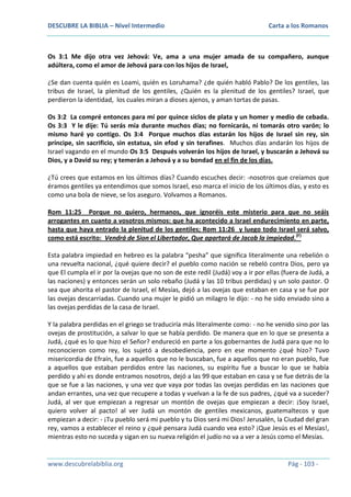 DESCUBRE LA BIBLIA – Nivel Intermedio

Carta a los Romanos

Os 3:1 Me dijo otra vez Jehová: Ve, ama a una mujer amada de su compañero, aunque
adúltera, como el amor de Jehová para con los hijos de Israel,
¿Se dan cuenta quién es Loami, quién es Loruhama? ¿de quién habló Pablo? De los gentiles, las
tribus de Israel, la plenitud de los gentiles, ¿Quién es la plenitud de los gentiles? Israel, que
perdieron la identidad, los cuales miran a dioses ajenos, y aman tortas de pasas.
Os 3:2 La compré entonces para mí por quince siclos de plata y un homer y medio de cebada.
Os 3:3 Y le dije: Tú serás mía durante muchos días; no fornicarás, ni tomarás otro varón; lo
mismo haré yo contigo. Os 3:4 Porque muchos días estarán los hijos de Israel sin rey, sin
príncipe, sin sacrificio, sin estatua, sin efod y sin terafines. Muchos días andarán los hijos de
Israel vagando en el mundo Os 3:5 Después volverán los hijos de Israel, y buscarán a Jehová su
Dios, y a David su rey; y temerán a Jehová y a su bondad en el fin de los días.
¿Tú crees que estamos en los últimos días? Cuando escuches decir: -nosotros que creíamos que
éramos gentiles ya entendimos que somos Israel, eso marca el inicio de los últimos días, y esto es
como una bola de nieve, se los aseguro. Volvamos a Romanos.
Rom 11:25 Porque no quiero, hermanos, que ignoréis este misterio para que no seáis
arrogantes en cuanto a vosotros mismos: que ha acontecido a Israel endurecimiento en parte,
hasta que haya entrado la plenitud de los gentiles; Rom 11:26 y luego todo Israel será salvo,
como está escrito: Vendrá de Sion el Libertador, Que apartará de Jacob la impiedad.(F)
Esta palabra impiedad en hebreo es la palabra “pesha” que significa literalmente una rebelión o
una revuelta nacional, ¿qué quiere decir? el pueblo como nación se rebeló contra Dios, pero ya
que El cumpla el ir por la ovejas que no son de este redil (Judá) voy a ir por ellas (fuera de Judá, a
las naciones) y entonces serán un solo rebaño (Judá y las 10 tribus perdidas) y un solo pastor. O
sea que ahorita el pastor de Israel, el Mesías, dejó a las ovejas que estaban en casa y se fue por
las ovejas descarriadas. Cuando una mujer le pidió un milagro le dijo: - no he sido enviado sino a
las ovejas perdidas de la casa de Israel.
Y la palabra perdidas en el griego se traduciría más literalmente como: - no he venido sino por las
ovejas de prostitución, a salvar lo que se había perdido. De manera que en lo que se presenta a
Judá, ¿qué es lo que hizo el Señor? endureció en parte a los gobernantes de Judá para que no lo
reconocieron como rey, los sujetó a desobediencia, pero en ese momento ¿qué hizo? Tuvo
misericordia de Efraín, fue a aquellos que no le buscaban, fue a aquellos que no eran pueblo, fue
a aquellos que estaban perdidos entre las naciones, su espíritu fue a buscar lo que se había
perdido y ahí es donde entramos nosotros, dejó a las 99 que estaban en casa y se fue detrás de la
que se fue a las naciones, y una vez que vaya por todas las ovejas perdidas en las naciones que
andan errantes, una vez que recupere a todas y vuelvan a la fe de sus padres, ¿qué va a suceder?
Judá, al ver que empiezan a regresar un montón de ovejas que empiezan a decir: ¡Soy Israel,
quiero volver al pacto! al ver Judá un montón de gentiles mexicanos, guatemaltecos y que
empiezan a decir: - ¡Tu pueblo será mi pueblo y tu Dios será mi Dios! Jerusalén, la Ciudad del gran
rey, vamos a establecer el reino y ¿qué pensara Judá cuando vea esto? ¡Que Jesús es el Mesías!,
mientras esto no suceda y sigan en su nueva religión el judío no va a ver a Jesús como el Mesías.

www.descubrelabiblia.org

Pág - 103 -

 