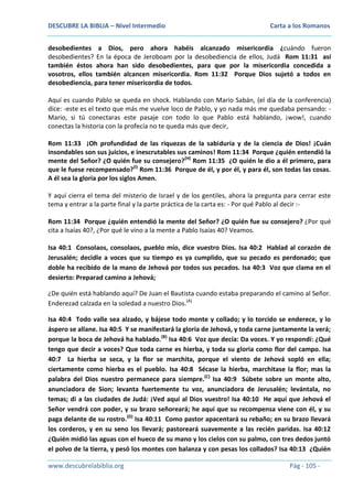 DESCUBRE LA BIBLIA – Nivel Intermedio

Carta a los Romanos

desobedientes a Dios, pero ahora habéis alcanzado misericordia ¿cuándo fueron
desobedientes? En la época de Jeroboam por la desobediencia de ellos, Judá Rom 11:31 así
también éstos ahora han sido desobedientes, para que por la misericordia concedida a
vosotros, ellos también alcancen misericordia. Rom 11:32 Porque Dios sujetó a todos en
desobediencia, para tener misericordia de todos.
Aquí es cuando Pablo se queda en shock. Hablando con Mario Sabán, (el día de la conferencia)
dice: -este es el texto que más me vuelve loco de Pablo, y yo nada más me quedaba pensando: Mario, si tú conectaras este pasaje con todo lo que Pablo está hablando, ¡wow!, cuando
conectas la historia con la profecía no te queda más que decir,
Rom 11:33 ¡Oh profundidad de las riquezas de la sabiduría y de la ciencia de Dios! ¡Cuán
insondables son sus juicios, e inescrutables sus caminos! Rom 11:34 Porque ¿quién entendió la
mente del Señor? ¿O quién fue su consejero?(H) Rom 11:35 ¿O quién le dio a él primero, para
que le fuese recompensado?(I) Rom 11:36 Porque de él, y por él, y para él, son todas las cosas.
A él sea la gloria por los siglos Amen.
Y aquí cierra el tema del misterio de Israel y de los gentiles, ahora la pregunta para cerrar este
tema y entrar a la parte final y la parte práctica de la carta es: - Por qué Pablo al decir :Rom 11:34 Porque ¿quién entendió la mente del Señor? ¿O quién fue su consejero? ¿Por qué
cita a Isaías 40?, ¿Por qué le vino a la mente a Pablo Isaías 40? Veamos.
Isa 40:1 Consolaos, consolaos, pueblo mío, dice vuestro Dios. Isa 40:2 Hablad al corazón de
Jerusalén; decidle a voces que su tiempo es ya cumplido, que su pecado es perdonado; que
doble ha recibido de la mano de Jehová por todos sus pecados. Isa 40:3 Voz que clama en el
desierto: Preparad camino a Jehová;
¿De quién está hablando aquí? De Juan el Bautista cuando estaba preparando el camino al Señor.
Enderezad calzada en la soledad a nuestro Dios.(A)
Isa 40:4 Todo valle sea alzado, y bájese todo monte y collado; y lo torcido se enderece, y lo
áspero se allane. Isa 40:5 Y se manifestará la gloria de Jehová, y toda carne juntamente la verá;
porque la boca de Jehová ha hablado.(B) Isa 40:6 Voz que decía: Da voces. Y yo respondí: ¿Qué
tengo que decir a voces? Que toda carne es hierba, y toda su gloria como flor del campo. Isa
40:7 La hierba se seca, y la flor se marchita, porque el viento de Jehová sopló en ella;
ciertamente como hierba es el pueblo. Isa 40:8 Sécase la hierba, marchitase la flor; mas la
palabra del Dios nuestro permanece para siempre.(C) Isa 40:9 Súbete sobre un monte alto,
anunciadora de Sion; levanta fuertemente tu voz, anunciadora de Jerusalén; levántala, no
temas; di a las ciudades de Judá: ¡Ved aquí al Dios vuestro! Isa 40:10 He aquí que Jehová el
Señor vendrá con poder, y su brazo señoreará; he aquí que su recompensa viene con él, y su
paga delante de su rostro.(D) Isa 40:11 Como pastor apacentará su rebaño; en su brazo llevará
los corderos, y en su seno los llevará; pastoreará suavemente a las recién paridas. Isa 40:12
¿Quién midió las aguas con el hueco de su mano y los cielos con su palmo, con tres dedos juntó
el polvo de la tierra, y pesó los montes con balanza y con pesas los collados? Isa 40:13 ¿Quién
www.descubrelabiblia.org

Pág - 105 -

 