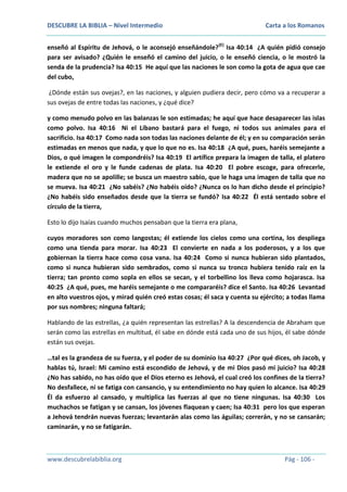 DESCUBRE LA BIBLIA – Nivel Intermedio

Carta a los Romanos

enseñó al Espíritu de Jehová, o le aconsejó enseñándole?(E) Isa 40:14 ¿A quién pidió consejo
para ser avisado? ¿Quién le enseñó el camino del juicio, o le enseñó ciencia, o le mostró la
senda de la prudencia? Isa 40:15 He aquí que las naciones le son como la gota de agua que cae
del cubo,
¿Dónde están sus ovejas?, en las naciones, y alguien pudiera decir, pero cómo va a recuperar a
sus ovejas de entre todas las naciones, y ¿qué dice?
y como menudo polvo en las balanzas le son estimadas; he aquí que hace desaparecer las islas
como polvo. Isa 40:16 Ni el Líbano bastará para el fuego, ni todos sus animales para el
sacrificio. Isa 40:17 Como nada son todas las naciones delante de él; y en su comparación serán
estimadas en menos que nada, y que lo que no es. Isa 40:18 ¿A qué, pues, haréis semejante a
Dios, o qué imagen le compondréis? Isa 40:19 El artífice prepara la imagen de talla, el platero
le extiende el oro y le funde cadenas de plata. Isa 40:20 El pobre escoge, para ofrecerle,
madera que no se apolille; se busca un maestro sabio, que le haga una imagen de talla que no
se mueva. Isa 40:21 ¿No sabéis? ¿No habéis oído? ¿Nunca os lo han dicho desde el principio?
¿No habéis sido enseñados desde que la tierra se fundó? Isa 40:22 Él está sentado sobre el
círculo de la tierra,
Esto lo dijo Isaías cuando muchos pensaban que la tierra era plana,
cuyos moradores son como langostas; él extiende los cielos como una cortina, los despliega
como una tienda para morar. Isa 40:23 El convierte en nada a los poderosos, y a los que
gobiernan la tierra hace como cosa vana. Isa 40:24 Como si nunca hubieran sido plantados,
como si nunca hubieran sido sembrados, como si nunca su tronco hubiera tenido raíz en la
tierra; tan pronto como sopla en ellos se secan, y el torbellino los lleva como hojarasca. Isa
40:25 ¿A qué, pues, me haréis semejante o me compararéis? dice el Santo. Isa 40:26 Levantad
en alto vuestros ojos, y mirad quién creó estas cosas; él saca y cuenta su ejército; a todas llama
por sus nombres; ninguna faltará;
Hablando de las estrellas, ¿a quién representan las estrellas? A la descendencia de Abraham que
serán como las estrellas en multitud, él sabe en dónde está cada uno de sus hijos, él sabe dónde
están sus ovejas.
…tal es la grandeza de su fuerza, y el poder de su dominio Isa 40:27 ¿Por qué dices, oh Jacob, y
hablas tú, Israel: Mi camino está escondido de Jehová, y de mi Dios pasó mi juicio? Isa 40:28
¿No has sabido, no has oído que el Dios eterno es Jehová, el cual creó los confines de la tierra?
No desfallece, ni se fatiga con cansancio, y su entendimiento no hay quien lo alcance. Isa 40:29
Él da esfuerzo al cansado, y multiplica las fuerzas al que no tiene ningunas. Isa 40:30 Los
muchachos se fatigan y se cansan, los jóvenes flaquean y caen; Isa 40:31 pero los que esperan
a Jehová tendrán nuevas fuerzas; levantarán alas como las águilas; correrán, y no se cansarán;
caminarán, y no se fatigarán.

www.descubrelabiblia.org

Pág - 106 -

 