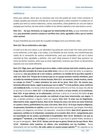 DESCUBRE LA BIBLIA – Nivel Intermedio

Carta a los Romanos

CAPÍTULO 12
Ahora que volviste, ahora que ya reconoces que eres del pueblo de Israel, cómo mantener la
unidad, aquellos que estamos viniendo de un contexto gentil y cómo mantener la unidad con un
pueblo que tiene ya ciertas tradiciones, ciertas costumbres, cómo podemos ser uno con todo el
equipaje que traemos, de esto vamos a hablar en los últimos capítulos y con esto vamos a cerrar.
Rom 12:1 Así que, hermanos, os ruego por las misericordias de Dios, ya que entendiste todo
esto, que presentéis vuestros cuerpos en sacrificio vivo, santo, agradable a Dios, que es vuestro
culto racional.
Ya que entendiste que eres parte de su pueblo entrégate como una ofrenda a Dios.
Rom 12:2 No os conforméis a este siglo,
A Israel se le dio una cultura y una identidad muy particular como Israel. Por tanto como Israel,
no te conformes a este siglo, a las modas, a las filosofías de este mundo, sino transformaos por
medio de la renovación de vuestro entendimiento, para que comprobéis cuál sea la buena
voluntad de Dios, agradable y perfecta. ¿Por qué? ¿Qué provocó el exilio? Que quisieron ser
como las demás naciones, ahora que ya estás regresando, reconoce que tienes un llamamiento
especial a ser una nación diferente.
Rom 12:3 Digo, pues, por la gracia que me es dada, a cada cual que está entre vosotros, que no
tenga más alto concepto de sí que el que debe tener, esta es otra razón del exilio, la arrogancia,
la jactancia, sino que piense de sí con cordura, conforme a la medida de fe que Dios repartió a
cada uno. Rom 12:4 Porque de la manera que en un cuerpo tenemos muchos miembros, pero
no todos los miembros tienen la misma función, Rom 12:5 así nosotros, siendo muchos, somos
un cuerpo en Cristo,(A) y todos miembros los unos de los otros. Rom 12:6 De manera que,
teniendo diferentes dones, según la gracia que nos es dada, (B) si el de profecía, úsese conforme
a la medida de la fe; si tú tienes el don de profecía úsalo conforme a la Torá, no vayas más allá de
lo que dice la Escritura, Rom 12:7 o si de servicio, en servir; o el que enseña, en la enseñanza;
Rom 12:8 el que exhorta, en la exhortación; estimular a otros en el servicio del Señor el que
reparte, con liberalidad; el que preside, con solicitud; el que hace misericordia, con alegría. O
sea, si decides perdonar a alguien, hazlo con alegría, Rom 12:9 El amor sea sin fingimiento.
Aborreced lo malo, seguid lo bueno. Rom 12:10 Amaos los unos a los otros con amor fraternal;
en cuanto a honra, prefiriéndoos los unos a los otros. Rom 12:11 En lo que requiere diligencia,
no perezosos; fervientes en espíritu, quiere decir que tengas entusiasmo, que tengas intensidad,
sin apatía, con diligencia, con fervor, con devoción, sirviendo al Señor; Rom 12:12 gozosos en la
esperanza; sufridos en la tribulación; constantes en la oración; Rom 12:13 compartiendo para
las necesidades de los santos; practicando la hospitalidad. Rom 12:14 Bendecid a los que os
persiguen;(C) bendecid, y no maldigáis. Es justamente lo que hacía el apóstol Pablo, bendecía a
los que le perseguían, Rom 12:15 Gozaos con los que se gozan; llorad con los que lloran. Rom
12:16 Unánimes entre vosotros; no altivos, sino asociándoos con los humildes. Busca
relacionarte con los humildes, No seáis sabios en vuestra propia opinión.(D) Un requisito es no
www.descubrelabiblia.org

Pág - 108 -

 