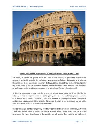 DESCUBRE LA BIBLIA – Nivel Intermedio

Carta a los Romanos

Escrito del Video de lo que enseña la Teología Cristiana respecto a esta carta
San Pablo, el apóstol de gentes, nació en Tarso, actual Turquía; su padre era un ciudadano
romano y su familia cuidaba las tradiciones y observancias fariseas. Pertenecía a la tribu de
Benjamín, por lo que le pusieron el nombre de Saulo, común en esa tribu, en memoria del primer
rey de los judíos, y por ser ciudadano romano llevaba el nombre latino de Pablo. Fue enviado a
Jerusalén para recibir una buena educación en la escuela del famoso rabino Gamaliel.
Su historia permanece oculta y recién se conoce cuando toma parte en el martirio de San
Esteban, cuando toma parte como uno de los perseguidores de los cristianos aproximadamente
en el año 36. En su camino a Damasco, Cristo se le aparece, lo que origina en él la conversión al
cristianismo; tras su conversión evangeliza Damasco y Arabia y al ser perseguido por los judíos
huye a Jerusalén donde se encuentra con San Pedro.
Realizó tres viajes donde evangelizó y constituyó comunidades cristianas en Chipre, Antioquía,
Tarso, Asia Menor, Galacia, Filipo, Tesalónica, Corinto, Éfeso, entre otras; tras ser acusado
falsamente de haber introducido a los gentiles en el templo fue cubierto de cadenas y

www.descubrelabiblia.org

Pág - 11 -

 