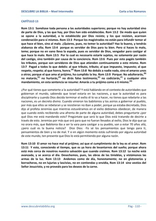 DESCUBRE LA BIBLIA – Nivel Intermedio

Carta a los Romanos

CAPÍTULO 13
Rom 13:1 Sométase toda persona a las autoridades superiores; porque no hay autoridad sino
de parte de Dios, y las que hay, por Dios han sido establecidas. Rom 13:2 De modo que quien
se opone a la autoridad, a lo establecido por Dios resiste; y los que resisten, acarrean
condenación para sí mismos. Rom 13:3 Porque los magistrados no están para infundir temor al
que hace el bien, sino al malo. ¿Quieres, pues, no temer la autoridad? Haz lo bueno, y tendrás
alabanza de ella; Rom 13:4 porque es servidor de Dios para tu bien. Pero si haces lo malo,
teme; porque no en vano lleva la espada, pues es servidor de Dios, vengador para castigar al
que hace lo malo. Rom 13:5 Por lo cual es necesario estarle sujetos, no solamente por razón
del castigo, sino también por causa de la conciencia. Rom 13:6 Pues por esto pagáis también
los tributos, porque son servidores de Dios que atienden continuamente a esto mismo. Rom
13:7 Pagad a todos lo que debéis: al que tributo, tributo; al que impuesto, impuesto; al que
respeto, respeto; al que honra, honra.(A) Rom 13:8 No debáis a nadie nada, sino el amaros unos
a otros; porque el que ama al prójimo, ha cumplido la ley. Rom 13:9 Porque: No adulterarás, (B)
no matarás,(C) no hurtarás,(D) no dirás falso testimonio,(E) no codiciarás,(F) y cualquier otro
mandamiento, en esta sentencia se resume: Amarás a tu prójimo como a ti mismo. (G)
¿Por qué tienes que someterte a la autoridad? Y está hablando en el contexto de autoridades que
gobiernan el mundo, sabiendo que Israel estaría en las naciones, y que la autoridad es para
disciplinarte y cuando Dios decida terminar el exilio él lo va a hacer, no tienes que rebelarte a las
naciones, es un decreto divino. Cuando vinieron los babilonios y los asirios a gobernar al pueblo,
por más que ellos se rebelaran y se resistieran no iban a poder, porque ya estaba decretado, Dios
dijo al profeta Jeremías que mientras estuviéramos en el exilio debíamos obedecer, de manera
que cuando estés recibiendo una afrenta de parte de alguna autoridad, debes preguntarte ¿por
qué Dios me está mandando esto? Pregúntate que será lo que Dios está tratando de decirte a
través de esto. Jeremías por más que oró para que no fueran llevados al exilio, Dios le dijo que ya
no orara más, que Babilonia iba a ser la vara para castigar a su pueblo, van a estar 70 años allá,
¿pero cuál es la buena noticia? Dice Dios: -Yo sé los pensamientos que tengo para ti,
pensamientos de bien y no de mal. Y si en algún momento estás sufriendo por alguna autoridad
de este mundo, ten presente que Dios lo está permitiendo por alguna razón.
Rom 13:10 El amor no hace mal al prójimo; así que el cumplimiento de la ley es el amor. Rom
13:11 Y esto, conociendo el tiempo, que es ya hora de levantarnos del sueño; porque ahora
está más cerca de nosotros nuestra salvación que cuando creímos. Rom 13:12 La noche está
avanzada, y se acerca el día. Desechemos, pues, las obras de las tinieblas, y vistámonos las
armas de la luz. Rom 13:13 Andemos como de día, honestamente; no en glotonerías y
borracheras, no en lujurias y lascivias, no en contiendas y envidia, Rom 13:14 sino vestíos del
Señor Jesucristo, y no proveáis para los deseos de la carne.

www.descubrelabiblia.org

Pág - 110 -

 