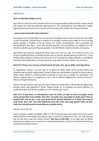 DESCUBRE LA BIBLIA – Nivel Intermedio

Carta a los Romanos

CAPÍTULO 14
Rom: 14:1Recibid al débil en la fe,
Aquí viene un tema de mucha división entre los que son parte del pueblo de Israel, porque dentro
del pueblo de Israel hay diferente observancia en los mandamientos, hay diferentes niveles,
algunos observan la Torá de una manera y otros de otra, pero ambos con la mejor intención.
…pero no para contender sobre opiniones.
Este pasaje se ha interpretado una vez más por la teología cristiana justo al revés de como Pablo
lo está enseñando. ¿Porque que se enseña en la teología cristiana que el débil en la fe es el que
quiere guardar el Shabat, el día de reposo, las santas convocaciones, ¿han escuchado esa
interpretación? Que dice: - mira, ellos quieren guardar la ley de Moisés, son débiles en la fe.
Nosotros sabemos que ya no hay que guardar la ley de Moisés, nosotros estamos en la gracia.
Aquí habría que partir de preguntarse cómo viene la fe. Una vez, más, la fe viene por el oír, y el
oír por la palabra de Dios y la palabra de Dios que se tenía en aquella época era sólo el A.T., la ley
de Dios dada a Moisés. Entonces la fe viene por el oír la ley de Dios dada a Moisés, y si el débil es
aquel que come legumbres, es el que quiere ser muy celoso en la ley, vamos a ver qué dice.,
Rom 14:2 Porque uno cree que se ha de comer de todo; otro, que es débil, come legumbres.
Es vegetariano. Vamos a ver por qué en la época de Pablo había ciertos grupos dentro del
judaísmo que se hacían vegetarianos, porque estaba tan corrompido el mundo en aquella época,
había mucha idolatría y prácticamente mucha de la carne que se vendía era sacrificada a los
ídolos, y algunos para no complicarse si era o no, se hicieron vegetarianos, siendo el honrar a
Dios su principal motivación.
Vamos a ver por qué dice aquí que otro que es débil come legumbres. ¿Recuerdan de alguien que
decidió comer solo legumbres? Daniel. Porque estaba en un contexto de mucha idolatría, ¿y
pudiéramos decir que Daniel era débil en la fe? Ustedes que creen?
Rom 14:3 El que come, no menosprecie al que no come, y el que no come, no juzgue al que
come; porque Dios le ha recibido. Rom 14:4 ¿Tú quién eres, que juzgas al criado ajeno? Para su
propio señor está en pie, o cae; pero estará firme, porque poderoso es el Señor para hacerle
estar firme. Rom 14:5 Uno hace diferencia entre día y día; otro juzga iguales todos los días.
Cada uno esté plenamente convencido en su propia mente.
Vamos a ver 1ª Cor 10:
¿Que entienden ustedes de alguien débil en la fe? Si leemos que la fe es por el oír y el oír por la
palabra de Dios, entendemos que alguien que no conoce lo suficiente la Torá. ¿La Torá dice que
hay un solo Dios o que hay muchos dioses? Que hay un solo Dios. Tú ya sabes que los demás
dioses que se adoran en las naciones son inventos de hombres. ¿Cuál es la motivación de los que
inventaron los dioses? Dinero.

www.descubrelabiblia.org

Pág - 111 -

 