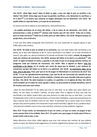 DESCUBRE LA BIBLIA – Nivel Intermedio

Carta a los Romanos

1Co 10:19 ¿Qué digo, pues? ¿Que el ídolo es algo, o que sea algo lo que se sacrifica a los
ídolos? 1Co 10:20 Antes digo que lo que los gentiles sacrifican, a los demonios lo sacrifican, y
no a Dios;(M) y no quiero que vosotros os hagáis partícipes con los demonios. 1Co 10:21 No
podéis beber la copa del Señor, y la copa de los demonios;
En esencia eso de la codicia es mercadotecnia, mercantilismo etc.,
…no podéis participar de la mesa del Señor, y de la mesa de los demonios. 1Co 10:22 ¿O
provocaremos a celos al Señor?(N) ¿Somos más fuertes que él? 1Co 10:23 Todo me es lícito,
pero no todo conviene;(O) todo me es lícito, pero no todo edifica. 1Co 10:24 Ninguno busque su
propio bien, sino el del otro.
Y esto que dice Pablo enseguida está fuertísimo, era una revolución en aquella época el que
Pablo dijera esto, leamos.
1Co 10:25 De todo lo que se vende en la carnicería, que casi todo había sido sacrificado a los
ídolos, de lo que está hablando es de la “carne sacrificada a los ídolos” no se está refiriendo al
puerco, rata, gato, no, aquí el contexto es la comida sacrificada a los ídolos, comed, sin preguntar
nada por motivos de conciencia; 1Co 10:26 porque del Señor es la tierra y su plenitud. (P) 1Co
10:27 Si algún incrédulo os invita, y queréis ir, de todo lo que se os ponga delante comed, sin
preguntar nada por motivos de conciencia. 1Co 10:28 Mas si alguien os dijere: Esto fue
sacrificado a los ídolos; no lo comáis, por causa de aquel que lo declaró, y por motivos de
conciencia; porque del Señor es la tierra y su plenitud. 1Co 10:29 La conciencia, digo, no la
tuya, sino la del otro. Pues ¿por qué se ha de juzgar mi libertad por la conciencia de otro? 1Co
10:30 Y si yo con agradecimiento participo, ¿por qué he de ser censurado por aquello de que
doy gracias? 1Co 10:31 Si, pues, coméis o bebéis, o hacéis otra cosa, hacedlo todo para la gloria
de Dios. 1Co 10:32 No seáis tropiezo ni a judíos, ni a gentiles, ni a la iglesia de Dios; 1Co 10:33
como también yo en todas las cosas agrado a todos, no procurando mi propio beneficio, sino el
de muchos, para que sean salvos.
¿Qué les está diciendo? Tú ya sabes que hay un solo Dios, tú ya sabes que estos dioses son
ídolos, no son nada, no existen. Cómelo, no pasa nada. Pero si alguien te dice, oye esto fue
sacrificado a los ídolos, quiere decir que esta persona no sabe que hay un solo Dios y se está
tambaleando entre creer en muchos dioses y el único Dios verdadero, y para que esta persona no
vaya a pensar que tú también crees en ese “dios” al participar de su carne, pues no lo comas,
porque esta persona podría mal interpretar lo que estás haciendo y alguien te ve y pudiera decir:
-esta persona también cree en esto, esto está bien, entonces no hay problema. Sigamos.
Rom 14:3 El que come, no menosprecie al que no come, y el que no come, no juzgue al que
come; porque Dios le ha recibido. Rom 14:4 ¿Tú quién eres, que juzgas al criado ajeno? Para su
propio señor está en pie, o cae;
Había diferencia entre ellos, había algunos que eran más celosos por motivos de que todavía
tenían un poco de influencia del paganismo y se hacían vegetarianos porque aún no entendían la
www.descubrelabiblia.org

Pág - 112 -

 