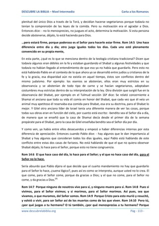 DESCUBRE LA BIBLIA – Nivel Intermedio

Carta a los Romanos

plenitud del único Dios a través de la Torá, y decidían hacerse vegetarianos porque todavía no
tenían la comprensión de las leyes de la comida. Pero su motivación era el agradar a Dios.
Entonces dice: - no lo menosprecies, no juzgues el acto, determina la motivación. Si esta persona
decide abstenerse, déjalo, lo está haciendo para Dios.
…pero estará firme, porque poderoso es el Señor para hacerle estar firme. Rom 14:5 Uno hace
diferencia entre día y día; otro juzga iguales todos los días. Cada uno esté plenamente
convencido en su propia mente,
En esta parte, ¿qué es lo que se menciona dentro de la teología cristiana tradicional? Dicen que
todavía algunos eran débiles en la fe y estaban guardando el Shabat y algunas festividades y que
todavía no habían llegado al entendimiento de que eso ya no había que guardarlo. Pero esto no
está hablando Pablo en el contexto de lo que ahora ya se desarrolló entre judíos y cristianos de la
fe y la gracia, esa disparidad aún no existía en aquel tiempo, éstos son conflictos dentro del
mismo judaísmo. Por ejemplo: los esenios se abstenían, ellos eran muy estrictos en su
observancia y se abstenían de todo tipo de carne y se hacían vegetarianos, adoptaban
costumbres muy estrictas dentro de su interpretación de la ley. Otra división que surgió fue en la
observancia del Shabat, por ejemplo en el Talmud sección 16ª dice: Se relató concerniente a
Shamai el anciano que toda su vida él comía en honor del Shabat, que cada vez que él veía un
animal muy apetitoso él reservaba esa comida para Shabat, esa era su doctrina, para el Shabat lo
mejor. Y Gilel otro anciano líder de Israel tenía una diferente manera de ver las cosas, porque
todas sus obras eran en función del cielo, por cuanto está escrito: -bendito sea el Señor día a día,
de manera que se enseñó que la casa de Shamai decía desde el primer día de la semana
prepárate para el Shabat, pero la casa de Gilel enseñaba bendito sea el Señor día por día.
Y como ven, ya había entre ellos desacuerdos y empezó a haber diferencias internas por esta
diferencia de apreciación. Entonces cuando Pablo dice: - hay algunos que le dan importancia al
Shabat y hay algunos que consideran todos los días iguales, aquí Pablo está hablando de este
conflicto entre estas dos casas de fariseos. No está hablando de que el que no quiera observar
Shabat déjalo, lo hace para el Señor, porque esto no tiene congruencia.
Rom 14:6 El que hace caso del día, lo hace para el Señor; y el que no hace caso del día, para el
Señor no lo hace.
Sería absurdo que Pablo dijera el que decide que el cuarto mandamiento no hay que guardarlo
para el Señor lo hace, ¿suena lógico?, pues así es como se interpreta, aunque usted no lo crea. El
que come, para el Señor come, porque da gracias a Dios; y el que no come, para el Señor no
come, y da gracias a Dios.(A)
Rom 14:7 Porque ninguno de nosotros vive para sí, y ninguno muere para sí. Rom 14:8 Pues si
vivimos, para el Señor vivimos; y si morimos, para el Señor morimos. Así pues, sea que
vivamos, o que muramos, del Señor somos. Rom 14:9 Porque Cristo para esto murió y resucitó,
y volvió a vivir, para ser Señor así de los muertos como de los que viven. Rom 14:10 Pero tú,
¿por qué juzgas a tu hermano? O tú también, ¿por qué menosprecias a tu hermano? Porque
www.descubrelabiblia.org

Pág - 113 -

 
